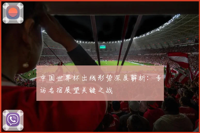 中国世界杯出线形势深度解析：专访名宿展望关键之战
