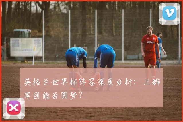 英格兰世界杯阵容深度分析：三狮军团能否圆梦？